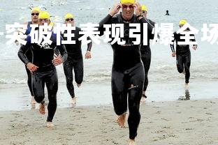 九游娱乐官方平台-突破性表现引爆全场，球员散发荣誉光辉，球员突破限制